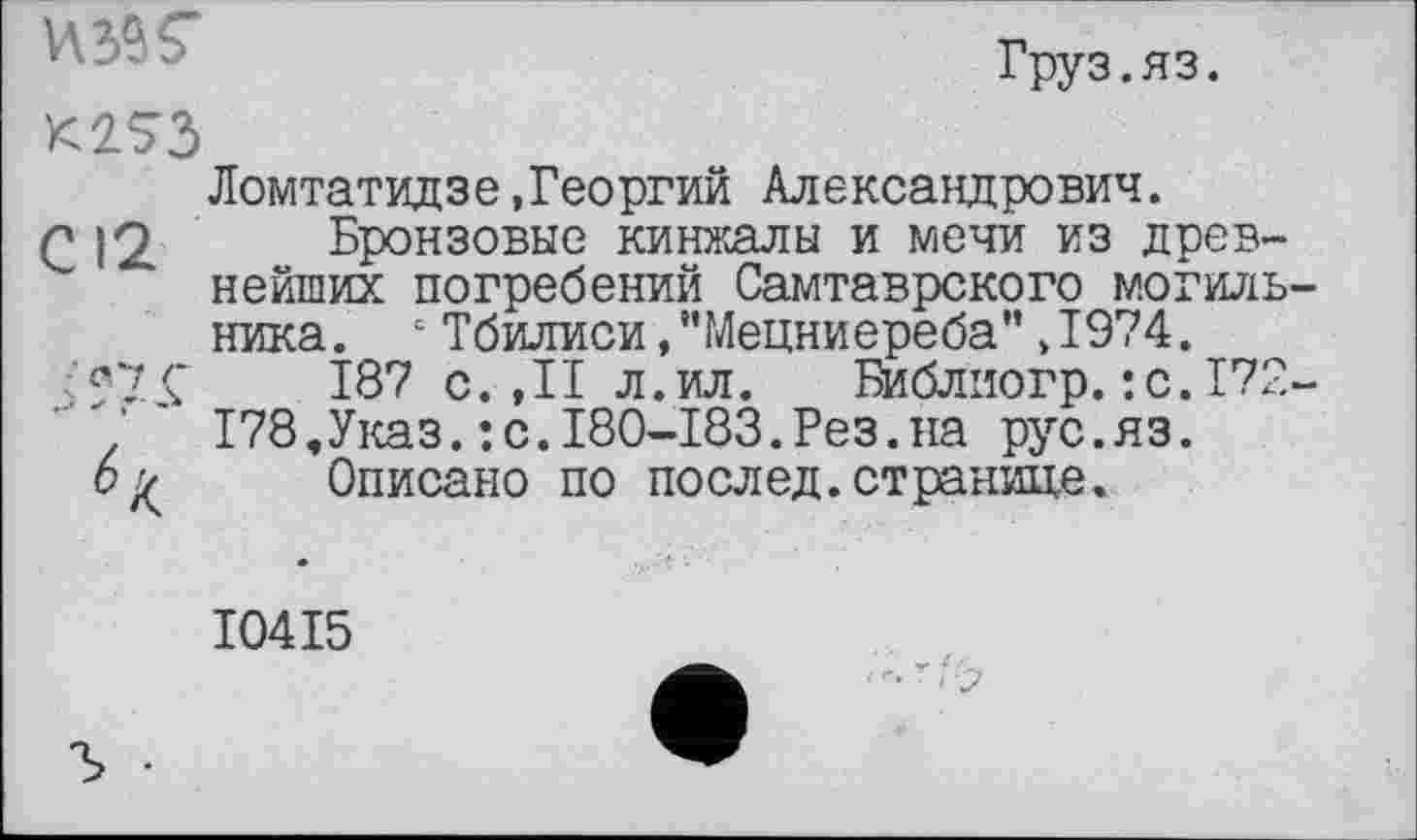 ﻿Груз.яз.
K2S3
Ломтатидзе,Георгий Александрович.
С 12 Бронзовые кинжалы и мечи из древнейших погребений Самтаврского могильника. с Тбилиси,"Мецниереба" ,1974.
f 7 Ç	187 с. ,11 л.ил. Библиогр. :с.172-
178,Указ.:с.180-183.Рез.на рус.яз.
6^ Описано по послед, странице.
I04I5